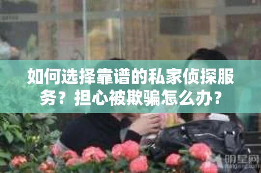 如何选择靠谱的私家侦探服务？担心被欺骗怎么办？