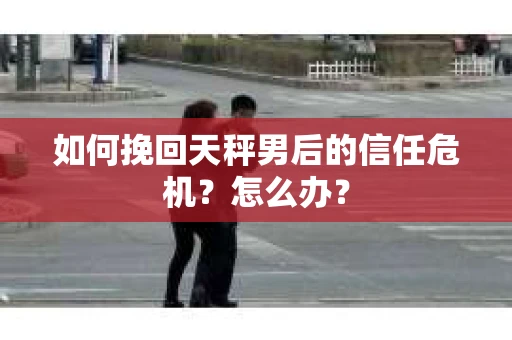 如何挽回天秤男后的信任危机？怎么办？
