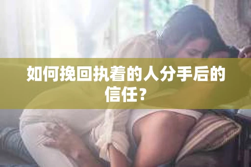 如何挽回执着的人分手后的信任？