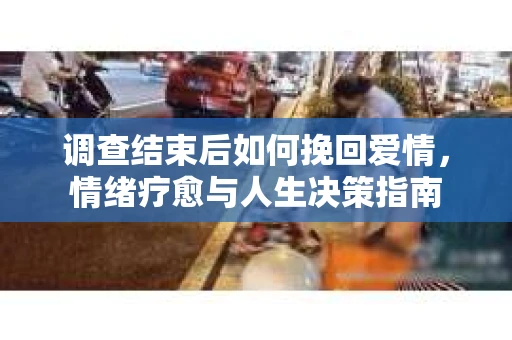 调查结束后如何挽回爱情,情绪疗愈与人生决策指南 调查结束后如何挽回爱情,情绪疗愈与人生决策指南