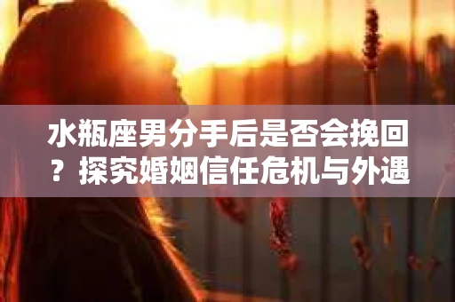 水瓶座男分手后是否会挽回？探究婚姻信任危机与外遇嫌疑的应对策略