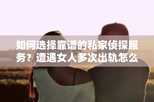 如何选择靠谱的私家侦探服务？遭遇女人多次出轨怎么办？