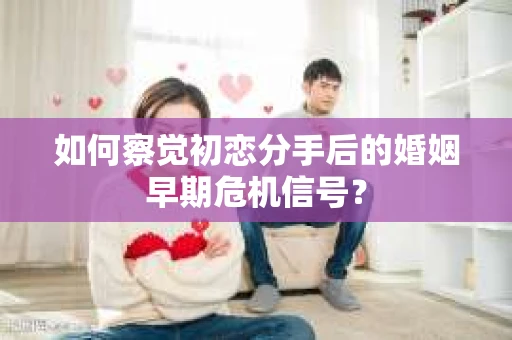 如何察觉初恋分手后的婚姻早期危机信号？