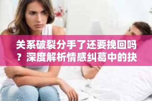 关系破裂分手了还要挽回吗？深度解析情感纠葛中的抉择
