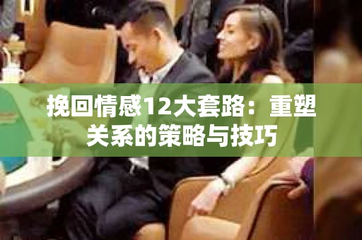 挽回情感12大套路：重塑关系的策略与技巧