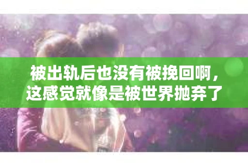 被出轨后也没有被挽回啊，这感觉就像是被世界抛弃了一样。我曾经也经历过这样的事情，那种心如刀割的痛，至今仍记忆犹新。今天，我想和大家聊聊这个话题，希望能给那些正在经历或者曾经经历过类似痛苦的人一些安慰和帮助。
