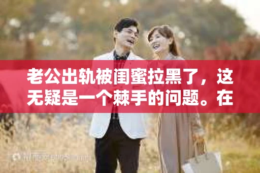 老公出轨被闺蜜拉黑了，这无疑是一个棘手的问题。在这个问题上，我想要和大家分享一下我的看法和经历，希望能给大家带来一些启示。