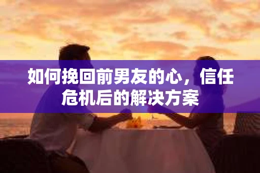 如何挽回前男友的心，信任危机后的解决方案