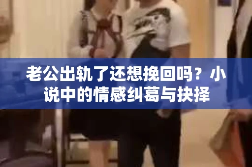老公出轨了还想挽回吗？小说中的情感纠葛与抉择