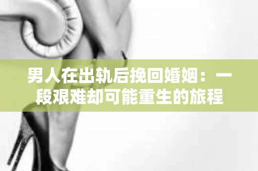 男人在出轨后挽回婚姻：一段艰难却可能重生的旅程