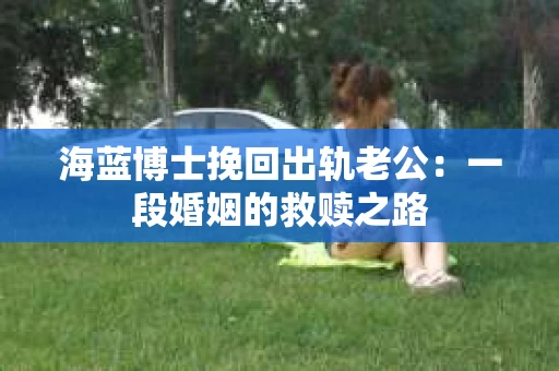 海蓝博士挽回出轨老公：一段婚姻的救赎之路
