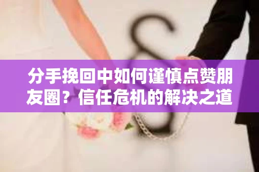 分手挽回中如何谨慎点赞朋友圈？信任危机的解决之道
