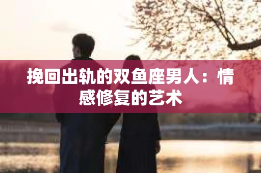 挽回出轨的双鱼座男人：情感修复的艺术