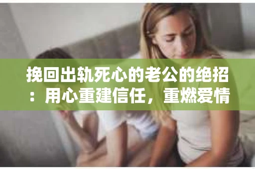 挽回出轨死心的老公的绝招：用心重建信任，重燃爱情火花