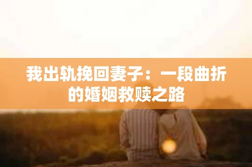 我出轨挽回妻子：一段曲折的婚姻救赎之路