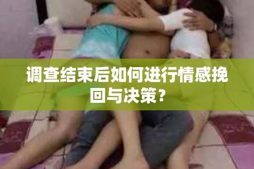 调查结束后如何进行情感挽回与决策？