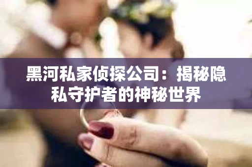 黑河私家侦探公司：揭秘隐私守护者的神秘世界