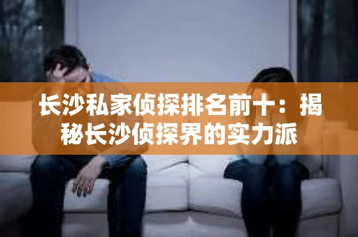 长沙私家侦探排名前十：揭秘长沙侦探界的实力派