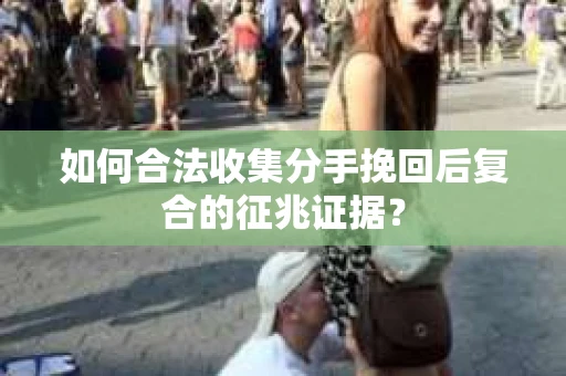 如何合法收集分手挽回后复合的征兆证据？