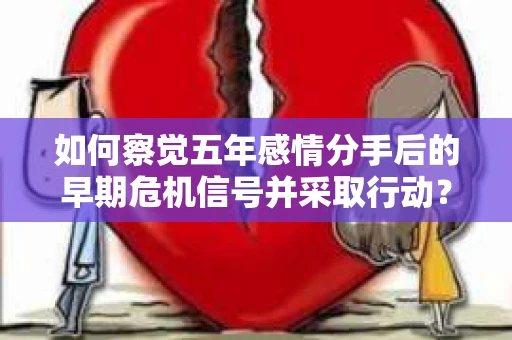 如何察觉五年感情分手后的早期危机信号并采取行动？