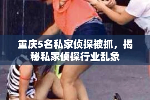 重庆5名私家侦探被抓，揭秘私家侦探行业乱象