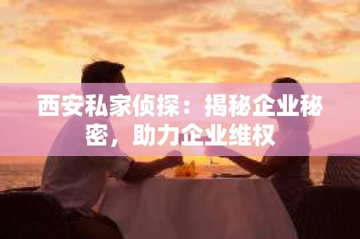 西安私家侦探：揭秘企业秘密，助力企业维权