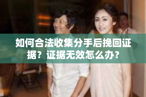 如何合法收集分手后挽回证据？证据无效怎么办？