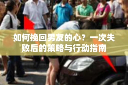 如何挽回男友的心？一次失败后的策略与行动指南
