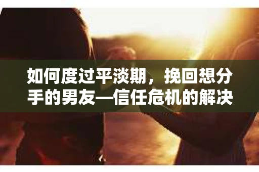 如何度过平淡期，挽回想分手的男友—信任危机的解决之道
