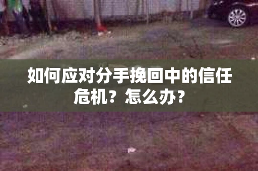 如何应对分手挽回中的信任危机？怎么办？