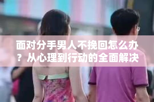 面对分手男人不挽回怎么办?从心理到行动的全面解决方案 面对分手男人不挽回怎么办?从心理到行动的全面解决方案