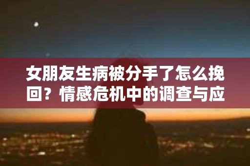 女朋友生病被分手了怎么挽回？情感危机中的调查与应对策略