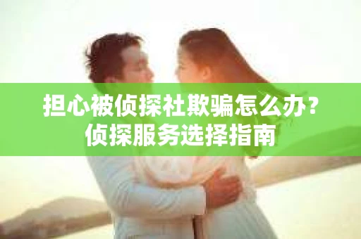担心被侦探社欺骗怎么办？侦探服务选择指南