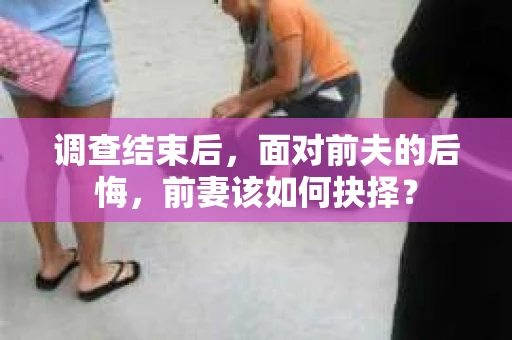 调查结束后，面对前夫的后悔，前妻该如何抉择？