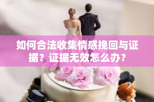 如何合法收集情感挽回与证据？证据无效怎么办？