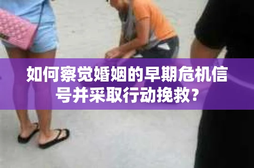 如何察觉婚姻的早期危机信号并采取行动挽救？