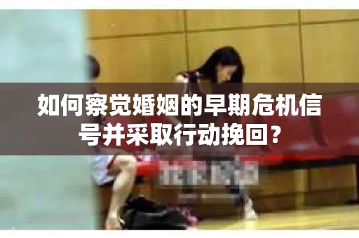 如何察觉婚姻的早期危机信号并采取行动挽回？