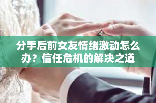 分手后前女友情绪激动怎么办？信任危机的解决之道