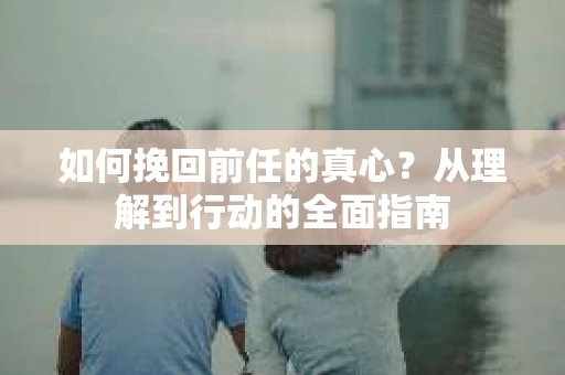 如何挽回前任的真心？从理解到行动的全面指南