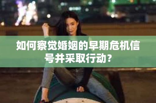 如何察觉婚姻的早期危机信号并采取行动？