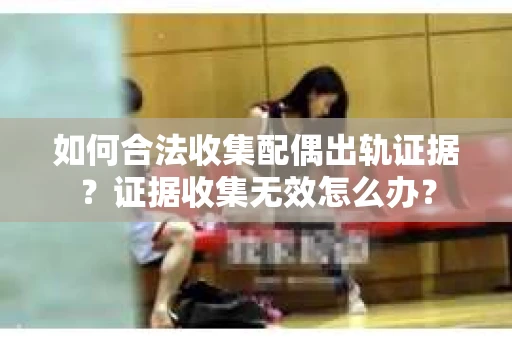 如何合法收集配偶出轨证据？证据收集无效怎么办？