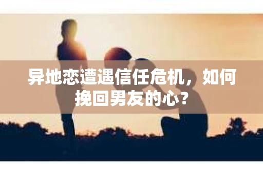 异地恋遭遇信任危机，如何挽回男友的心？