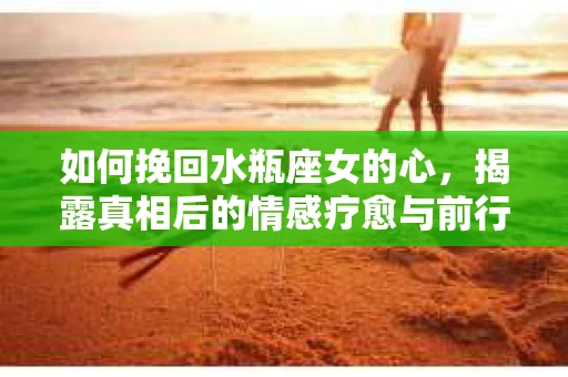 如何挽回水瓶座女的心，揭露真相后的情感疗愈与前行计划