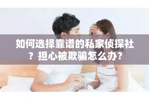 如何选择靠谱的私家侦探社？担心被欺骗怎么办？