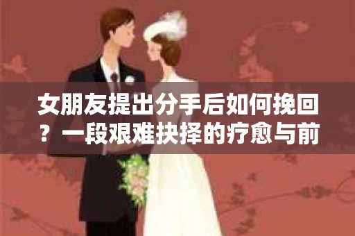 女朋友提出分手后如何挽回？一段艰难抉择的疗愈与前行之路