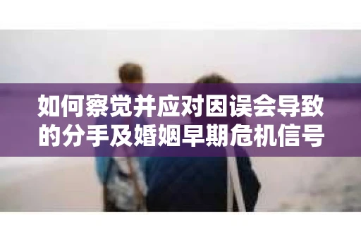 如何察觉并应对因误会导致的分手及婚姻早期危机信号？