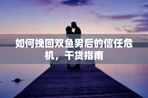 如何挽回双鱼男后的信任危机,干货指南 如何挽回双鱼男后的信任危机,干货指南