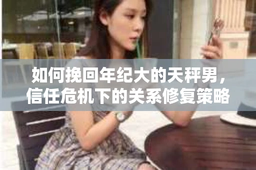 如何挽回年纪大的天秤男，信任危机下的关系修复策略