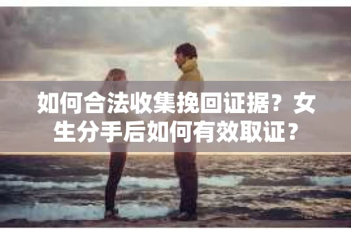 如何合法收集挽回证据？女生分手后如何有效取证？