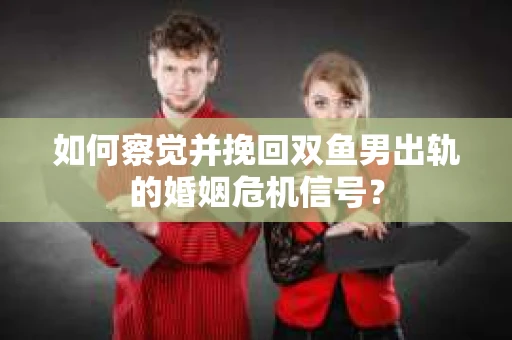 如何察觉并挽回双鱼男出轨的婚姻危机信号？
